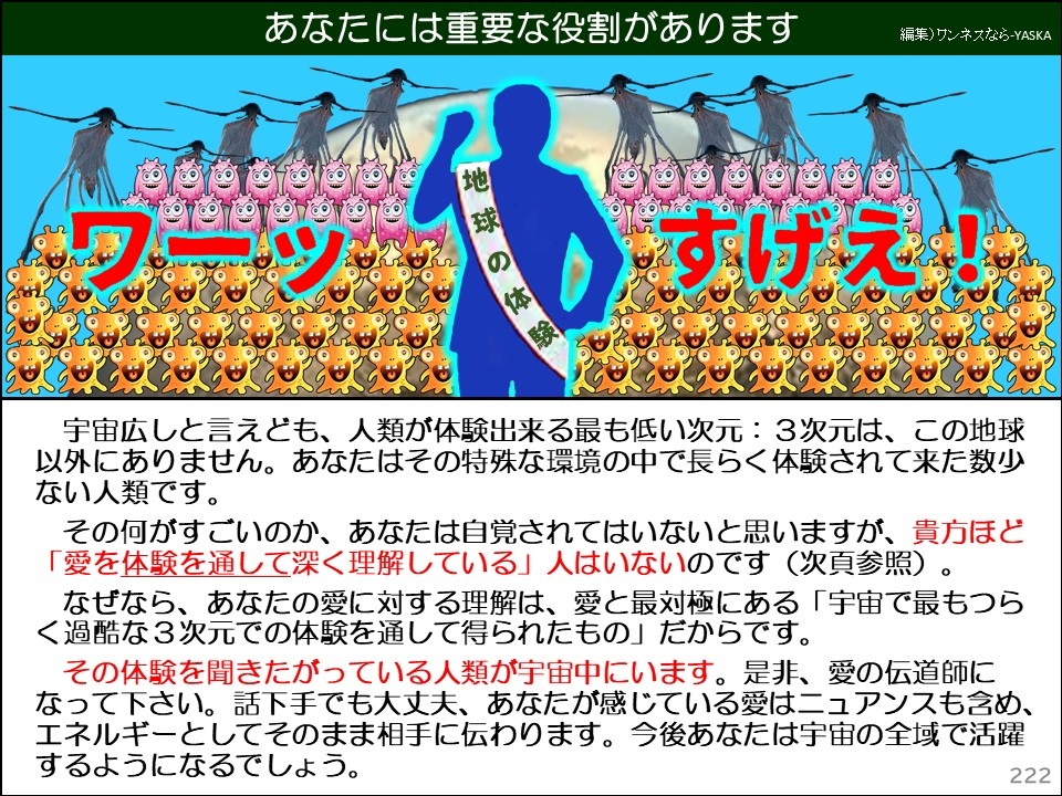 あなたには重要な役割があります

ワーッ

地球の体験

すげえ!

宇宙広しと言えども、人類が体験出来る最も低い次元:3次元は、こ以外にありません。あなたはその特殊な環境の中で長らく体験されて来た数少ない人類です。

その何がすごいのか、あなたは自覚されてはいないと思いますが、貴方ほど 「愛を体験を通して深く理解している」人はいないのです(次頁参照)。

なぜなら、あなたの愛に対する理解は、愛と最対極にある「宇宙で最もつら <過酷な3次元での体験を通して得られたもの」だからです。

その体験を聞きたがっている人類が宇宙中にいます。是非、愛の伝道師になって下さい。話下手でも大丈夫、あなたが感じている愛はニュアンスも含め、 エネルギーとしてそのまま相手に伝わります。今後あなたは宇宙の全域で活躍するようになるでしょう。