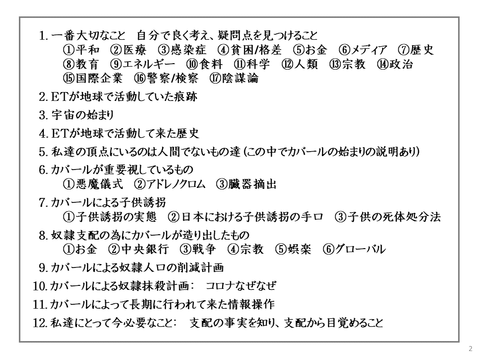 1. 一番大切なこと 自分で良く考え、疑問点を見つけること

①平和②医療 ③感染症

④貧困/格差

⑤お金

⑥ メディア

⑦歴史

⑧教育 ⑨ エネルギー ⑩ 食料 ⑪科学 ⑫人類 ⑬ 宗教

⑤国際企業

⑯ 警察/検察

⑪陰謀論

⑭政治

2. ETが地球で活動していた痕跡

3. 宇宙の始まり

4. ETが地球で活動して来た歴史

5. 私達の頂点にいるのは人間でないもの達(この中でカバールの始まりの説明あり)

6. カバールが重要視しているもの

①悪魔儀式

② アドレノクロム

③臓器摘出

7. カバールによる子供誘拐

①子供

誘拐の実態 ② 日本における子供誘拐の手口

③子供の死体処分法

8. 奴隷支配の為にカバールが造り出したもの

① お金

② 中央銀行

③戦争

④ 宗教

⑤娯楽

⑥ グローバル

9. カバールによる奴隷人口の削減計画

10. カバールによる奴隷抹殺計画: コロナなぜなぜ

11. カバールによって長期に行われて来た情報操作

12. 私達にとって今必要なこと: 支配の事実を知り、支配から目覚めること