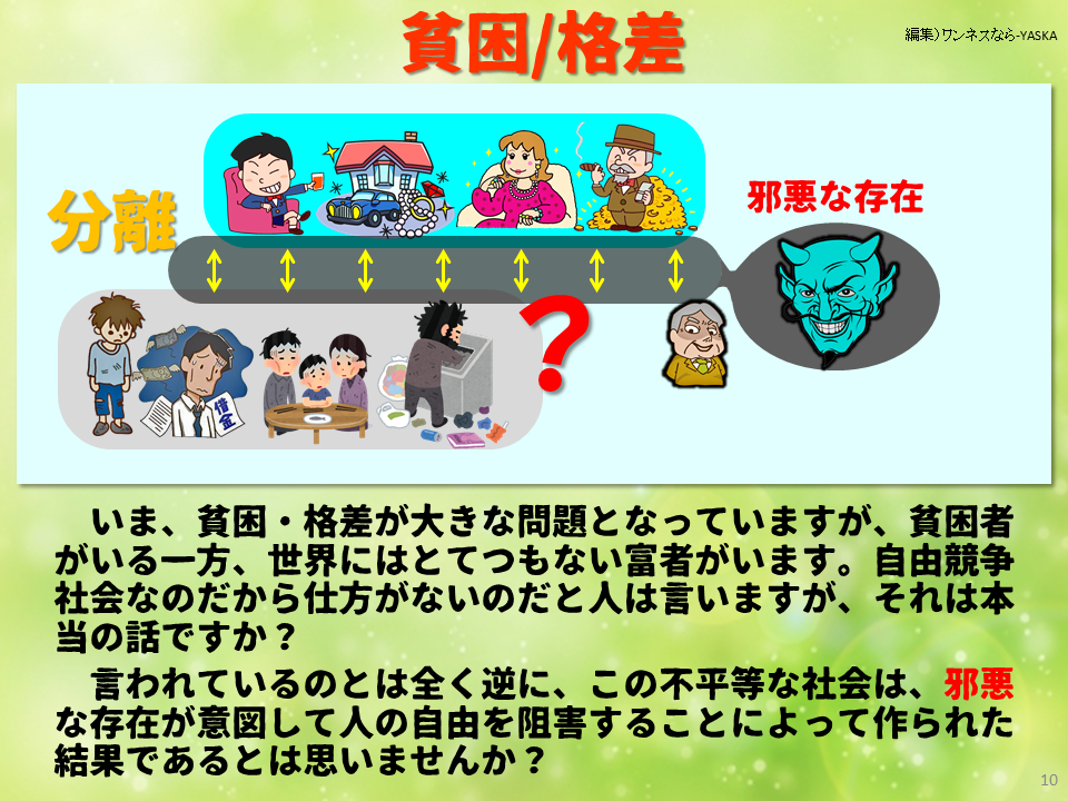 貧困/格差

分離

邪悪な存在

いま、貧困・格差が大きな問題となっていますが、貧困者がいる一方、世界にはとてつもない富者がいます。自由競争社会なのだから仕方がないのだと人は言いますが、それは本当の話ですか?

言われているのとは全く逆に、この不平等な社会は、邪悪な存在が意図して人の自由を阻害することによって作られた結果であるとは思いませんか?