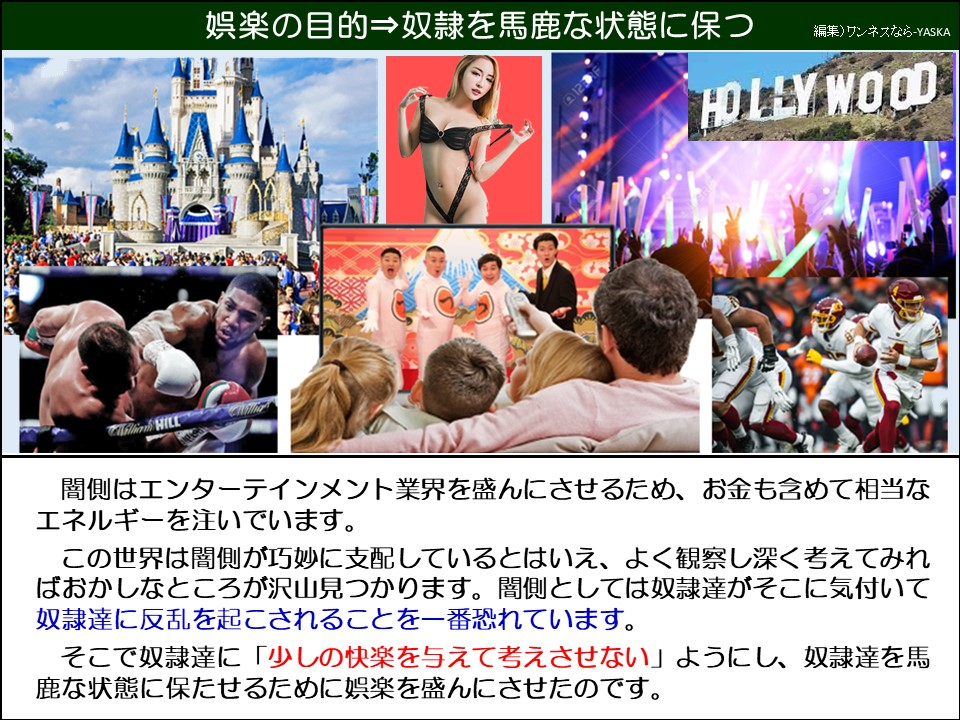 娯楽の目的⇒奴隷を馬鹿な状態に保つ

ハリウッド

マリアム・ウィル

闇側はエンターテインメント業界を盛んにさせるため、お金も含めて相当なエネルギーを注いでいます。

この世界は闇側が巧妙に支配しているとはいえ、よく観察し深く考えてみればおかしなところが沢山見つかります。闇側としては奴隷達がそこに気付いて奴隷達に反乱を起こされることを一番恐れています。

そこで奴隷達に「少しの快楽を与えて考えさせない」ようにし、奴隷達を馬鹿な状態に保たせるために娯楽を盛んにさせたのです。