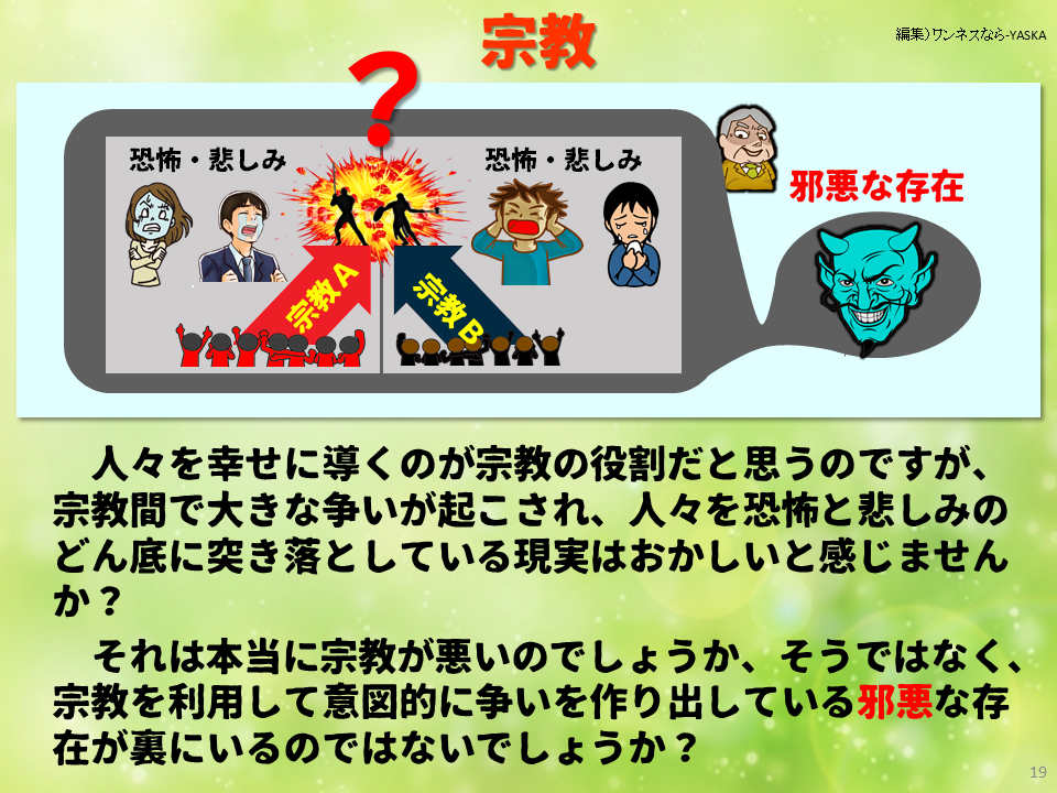 宗教

恐怖・悲しみ

恐怖・悲しみ

邪悪な存在

宗教A

宗教 B

人々を幸せに導くのが宗教の役割だと思うのですが、 宗教間で大きな争いが起こされ、人々を恐怖と悲しみのどん底に突き落としている現実はおかしいと感じませんか?

それは本当に宗教が悪いのでしょうか、そうではなく、 宗教を利用して意図的に争いを作り出している邪悪な存在が裏にいるのではないでしょうか?