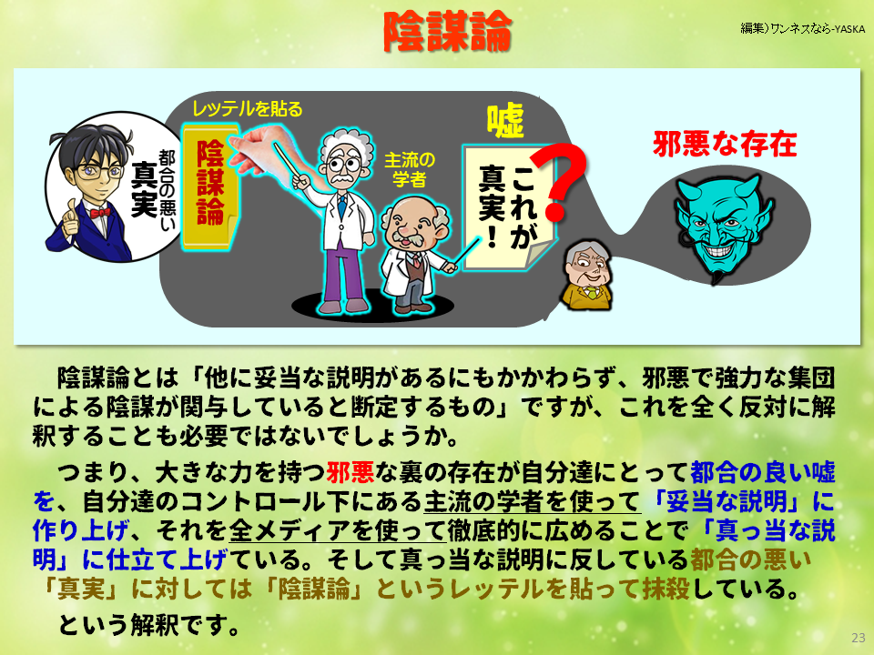 陰謀論

レッテルを貼る

真実都合の悪い

陰謀論

嘘

主流の学者

真実! これが

邪悪な存在

陰謀論とは「他に妥当な説明があるにもかかわらず、邪悪で強力な集団による陰謀が関与していると断定するもの」ですが、これを全く反対に解釈することも必要ではないでしょうか。

つまり、大きな力を持つ邪悪な裏の存在が自分達にとって都合の良い嘘を、自分達のコントロール下にある主流の学者を使って「妥当な説明」に作り上げ、それを全メディアを使って徹底的に広めることで「真っ当な説明」に仕立て上げている。そして真っ当な説明に反している都合の悪い 「真実」に対しては「陰謀論」というレッテルを貼って抹殺している。

という解釈です。