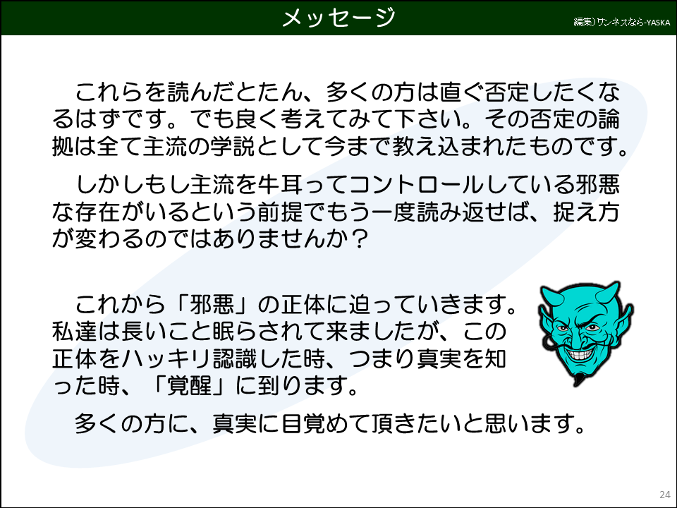 メッセージ

これらを読んだとたん、多くの方は直ぐ否定したくなるはずです。でも良く考えてみて下さい。その否定の論拠は全て主流の学説として今まで教え込まれたものです。

しかしもし主流を牛耳ってコントロールしている邪悪な存在がいるという前提でもう一度読み返せば、捉え方が変わるのではありませんか?

これから「邪悪」の正体に迫っていきます。 私達は長いこと眠らされて来ましたが、この正体をハッキリ認識した時、つまり真実を知った時、「覚醒」に到ります。

多くの方に、真実に目覚めて頂きたいと思います。