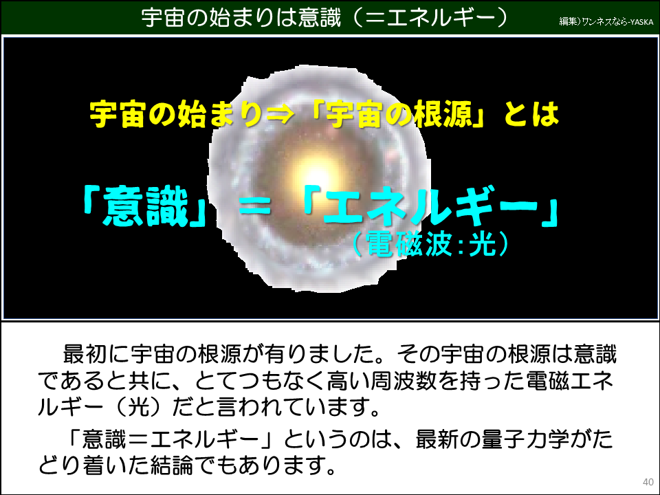 宇宙の始まりは意識(=エネルギー)

宇宙の始まり⇒「宇宙の根源」とは

「意識」=「エネルギー」 (電磁波:光)

最初に宇宙の根源が有りました。その宇宙の根源は意識であると共に、とてつもなく高い周波数を持った電磁エネルギー(光)だと言われています。

「意識=エネルギー」というのは、最新の量子力学がたどり着いた結論でもあります。