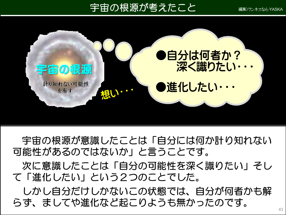 宇宙の根源が考えたこと

宇宙の根源

計り知れない可能性を有す

想い･･･

自分は何者か? 深く識りたい･･･

進化したい･･･

宇宙の根源が意識したことは「自分には何か計り知れない可能性があるのではないか」と言うことです。

次に意識したことは「自分の可能性を深く識りたい」そして「進化したい」という2つのことでした。

しかし自分だけしかないこの状態では、自分が何者かも解らず、ましてや進化など起こりようも無かったのです。
