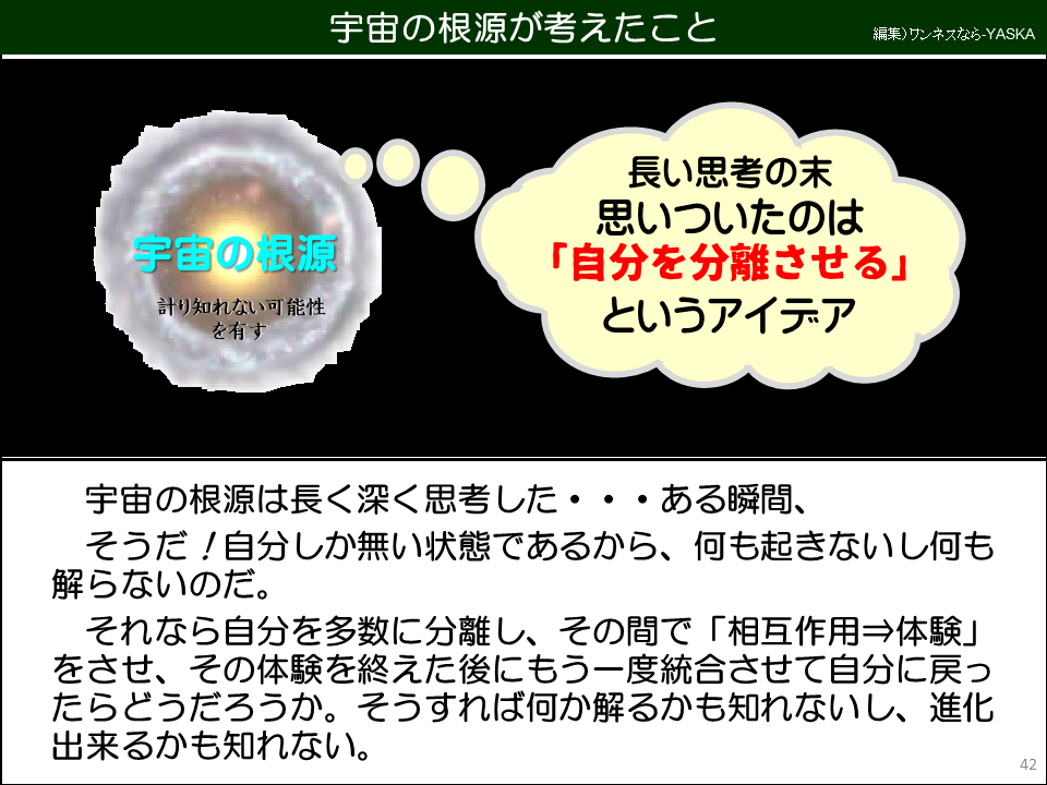 宇宙の根源が考えたこと

長い思考の末思いついたのは 「自分を分離させる」 というアイデア

宇宙の根源

計り知れない可能性を有す

宇宙の根源は長く深く思考した・・・ある瞬間、

そうだ!自分しか無い状態であるから、何も起きないし何も解らないのだ。

それなら自分を多数に分離し、その間で「相互作用⇒体験」 をさせ、その体験を終えた後にもう一度統合させて自分に戻ったらどうだろうか。そうすれば何か解るかも知れないし、進化出来るかも知れない。