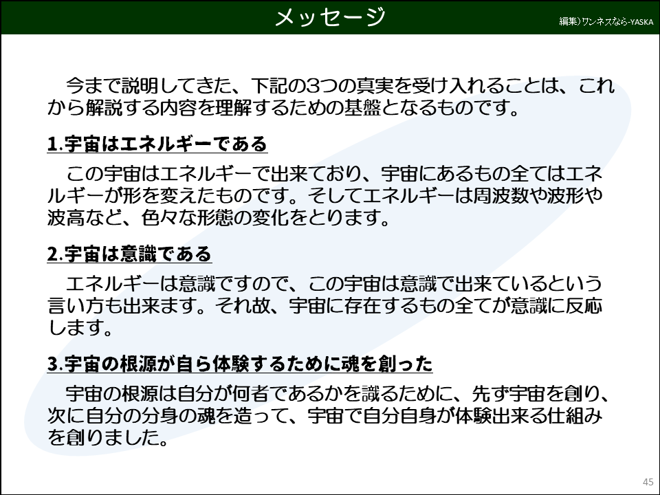 メッセージ

今まで説明してきた、下記の3つの真実を受け入れることは、これから解説する内容を理解するための基盤となるものです。

1.宇宙はエネルギーである

この宇宙はエネルギーで出来ており、宇宙にあるもの全てはエネルギーが形を変えたものです。そしてエネルギーは周波数や波形や波高など、色々な形態の変化をとります。

2.宇宙は意識である

エネルギーは意識ですので、この宇宙は意識で出来ているという言い方も出来ます。それ故、宇宙に存在するもの全てが意識に反応します。

3.宇宙の根源が自ら体験するために魂を創った

宇宙の根源は自分が何者であるかを識るために、先ず宇宙を創り、 次に自分の分身の魂を造って、宇宙で自分自身が体験出来る仕組みを創りました。