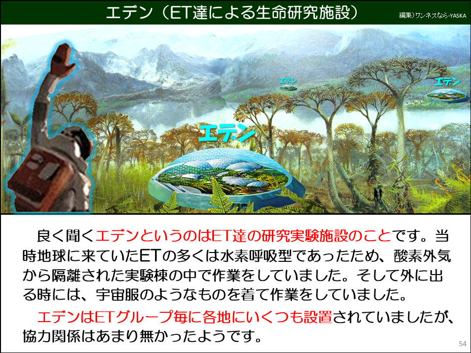 エデン(ET達による生命研究施設)

良く聞くエデンというのはET達の研究実験施設のことです。当時地球に来ていたETの多くは水素呼吸型であったため、酸素外気から隔離された実験棟の中で作業をしていました。そして外に出る時には、宇宙服のようなものを着て作業をしていました。

エデンはETグループ毎に各地にいくつも設置されていましたが、 協力関係はあまり無かったようです。