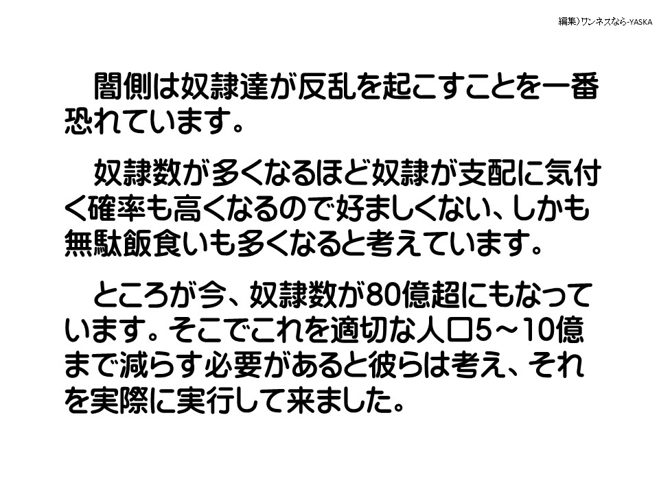 闇側は奴隷達が反乱を起こすことを一番恐れています。

奴隷数が多くなるほど奴隷が支配に気付 <確率も高くなるので好ましくない、しかも無駄飯食いも多くなると考えています。

ところが今、奴隷数が80億超にもなっています。そこでこれを適切な人口5~10億まで減らす必要があると彼らは考え、それを実際に実行して来ました。