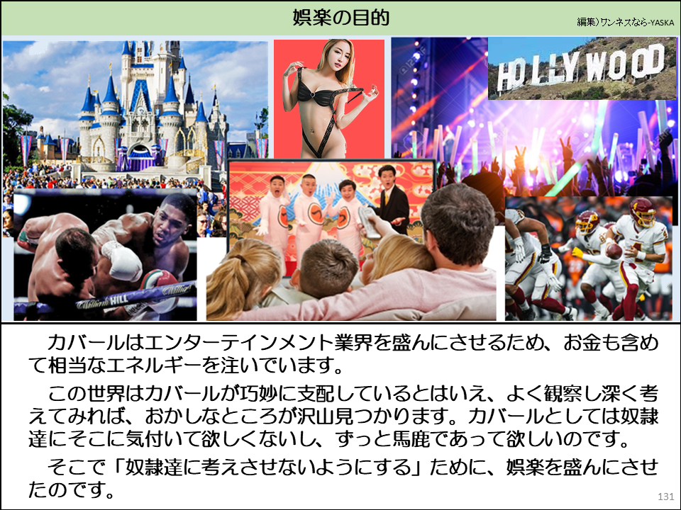 娯楽の目的

ハリウッド

ウィリアム・ウィル

カバールはエンターテインメント業界を盛んにさせるため、お金も含めて相当なエネルギーを注いでいます。

この世界はカバールが巧妙に支配しているとはいえ、よく観察し深く考えてみれば、おかしなところが沢山見つかります。カバールとしては奴隷達にそこに気付いて欲しくないし、ずっと馬鹿であって欲しいのです。

そこで「奴隷達に考えさせないようにする」ために、娯楽を盛んにさせ

たのです。