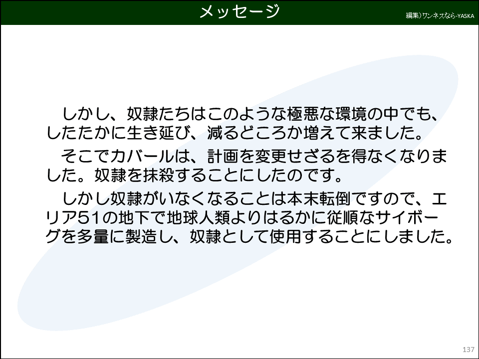 メッセージ

しかし、奴隷たちはこのような極悪な環境の中でも、 したたかに生き延び、減るどころか増えて来ました。

そこでカバールは、計画を変更せざるを得なくなりました。奴隷を抹殺することにしたのです。

しかし奴隷がいなくなることは本末転倒ですので、エリア51の地下で地球人類よりはるかに従順なサイボーグを多量に製造し、奴隷として使用することにしました。