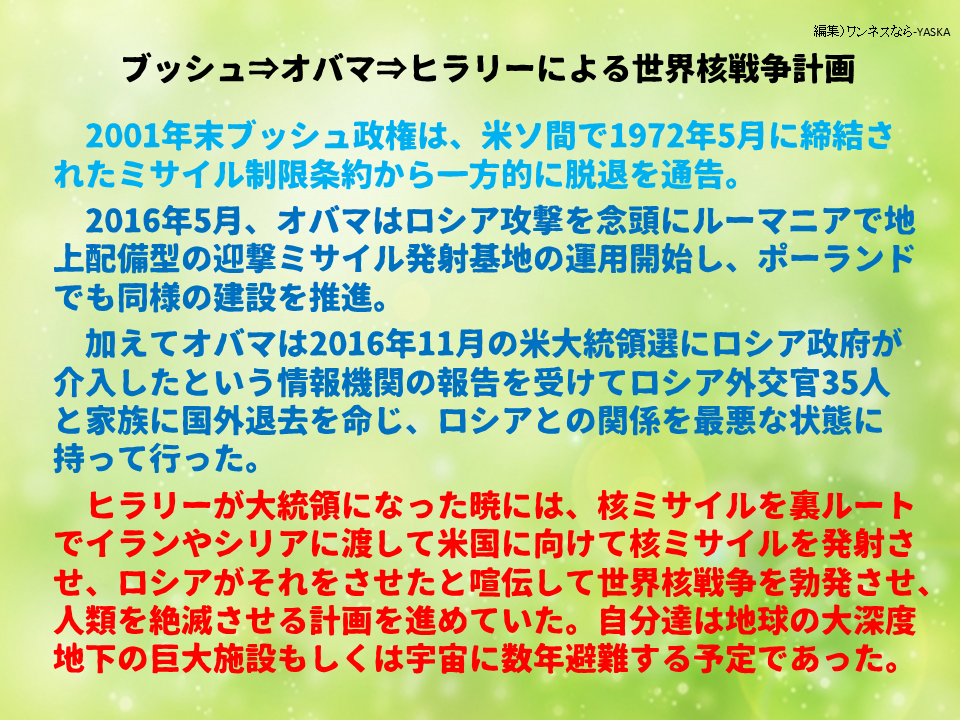 ブッシュ⇒オバマ⇒ヒラリーによる世界核戦争計画

2001年末ブッシュ政権は、米ソ間で1972年5月に締結されたミサイル制限条約から一方的に脱退を通告。

2016年5月、オバマはロシア攻撃を念頭にルーマニアで地上配備型の迎撃ミサイル発射基地の運用開始し、ポーランドでも同様の建設を推進。

加えてオバマは2016年11月の米大統領選にロシア政府が介入したという情報機関の報告を受けてロシア外交官35人と家族に国外退去を命じ、ロシアとの関係を最悪な状態に持って行った。

ヒラリーが大統領になった暁には、核ミサイルを裏ルートでイランやシリアに渡して米国に向けて核ミサイルを発射させ、ロシアがそれをさせたと喧伝して世界核戦争を勃発させ、 人類を絶滅させる計画を進めていた。自分達は地球の大深度地下の巨大施設もしくは宇宙に数年避難する予定であった。