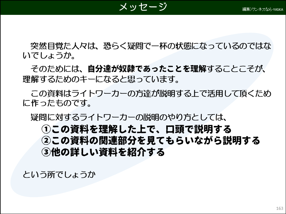 メッセージ

突然目覚た人々は、恐らく疑問で一杯の状態になっているのではないでしょうか。

そのためには、自分達が奴隷であったことを理解することこそが、 理解するためのキーになると思っています。

この資料はライトワーカーの方達が説明する上で活用して頂くために作ったものです。

疑問に対するライトワーカーの説明のやり方としては、

①この資料を理解した上で、口頭で説明する

②この資料の関連部分を見てもらいながら説明する

③他の詳しい資料を紹介する

という所でしょうか