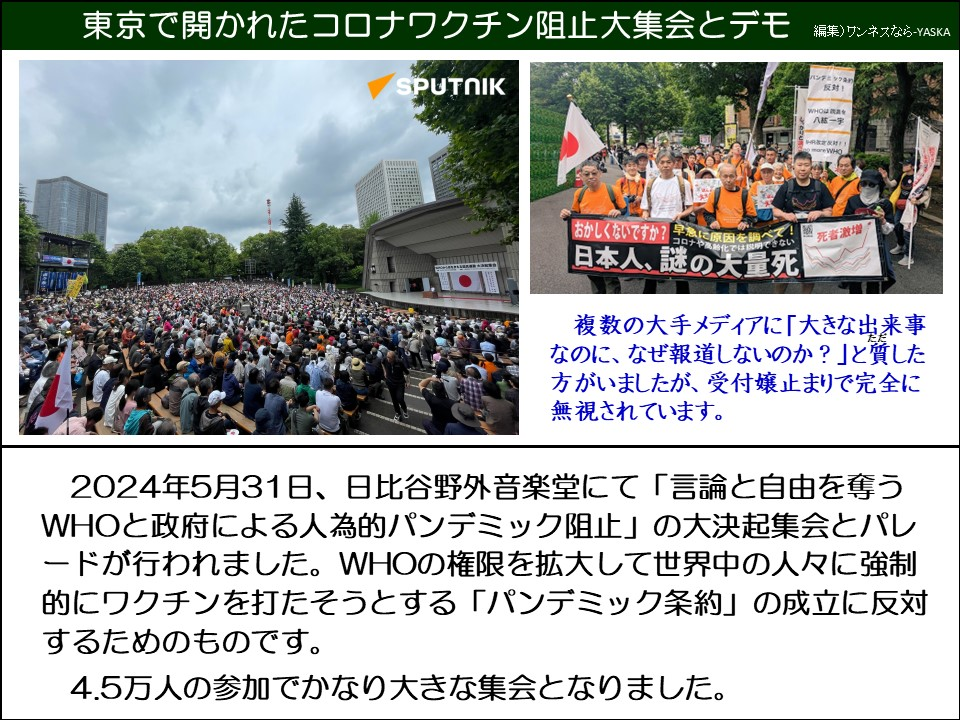 東京で開かれたコロナワクチン阻止大集会とデモ

スプートニク

反対!

WHO 八紘一宇

「おかしくないですか?

に原因を調べコロナや化では説明できない

※死者激増

「日本人、謎の大量死

複数の大手メディアに「大きな出来事なのに、なぜ報道しないのか?」と質した方がいましたが、受付嬢止まりで完全に無視されています。

2024年5月31日、日比谷野外音楽堂にて「言論と自由を奪う WHOと政府による人為的パンデミック阻止」の大決起集会とパレードが行われました。WHOの権限を拡大して世界中の人々に強制的にワクチンを打たそうとする「パンデミック条約」の成立に反対するためのものです。

4.5万人の参加でかなり大きな集会となりました。