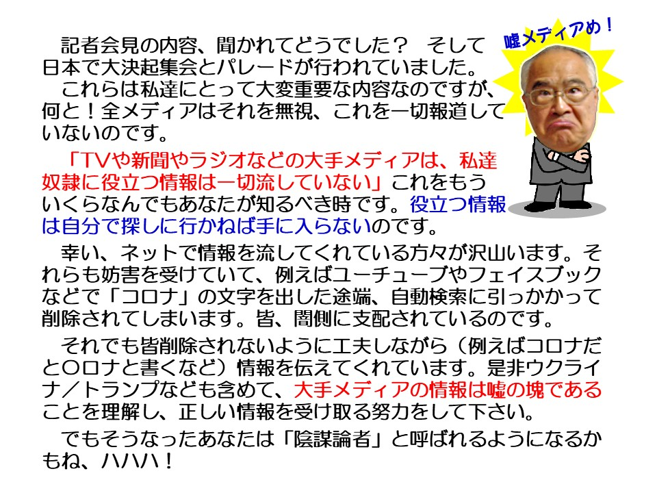 記者会見の内容、聞かれてどうでした? そして日本で大決起集会とパレードが行われていました。

嘘メディアめ!

これらは私達にとって大変重要な内容なのですが、 何と!全メディアはそれを無視、これを一切報道していないのです。

「TVや新聞やラジオなどの大手メディアは、私達奴隷に役立つ情報は一切流していない」これをもういくらなんでもあなたが知るべき時です。役立つ情報は自分で探しに行かねば手に入らないのです。

幸い、ネットで情報を流してくれている方々が沢山います。それらも妨害を受けていて、例えばユーチューブやフェイスブックなどで「コロナ」の文字を出した途端、自動検索に引っかかって削除されてしまいます。皆、闇側に支配されているのです。

それでも皆削除されないように工夫しながら(例えばコロナだと○ロナと書くなど)情報を伝えてくれています。是非ウクライナ/トランプなども含めて、大手メディアの情報は嘘の塊であることを理解し、正しい情報を受け取る努力をして下さい。

でもそうなったあなたは「陰謀論者」と呼ばれるようになるかもね、ハハハ!