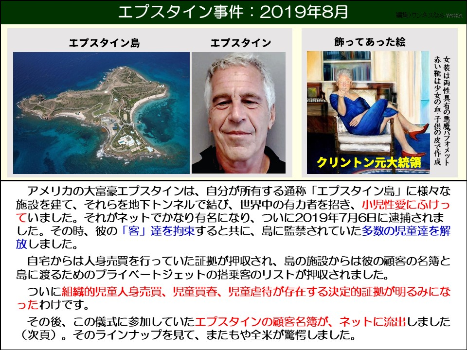 エプスタイン事件:2019年8月

エプスタイン島

エプスタイン

飾ってあった絵

赤い靴は少女の血・子供の皮で作成女装は両性具有の悪魔バフォメット

クリントン元大統領

アメリカの大富豪エプスタインは、自分が所有する通称「エプスタイン島」に様々な施設を建て、それらを地下トンネルで結び、世界中の有力者を招き、小児性愛にふけっていました。それがネットでかなり有名になり、ついに2019年7月6日に逮捕されました。その時、彼の「客」達を拘束すると共に、島に監禁されていた多数の児童達を解放しました。

自宅からは人身売買を行っていた証拠が押収され、島の施設からは彼の顧客の名簿と島に渡るためのプライベートジェットの搭乗客のリストが押収されました。

ついに組織的児童人身売買、児童買春、児童虐待が存在する決定的証拠が明るみになったわけです。

その後、この儀式に参加していたエプスタインの顧客名簿が、ネットに流出しました (次頁)。そのラインナップを見て、またもや全米が驚愕しました。