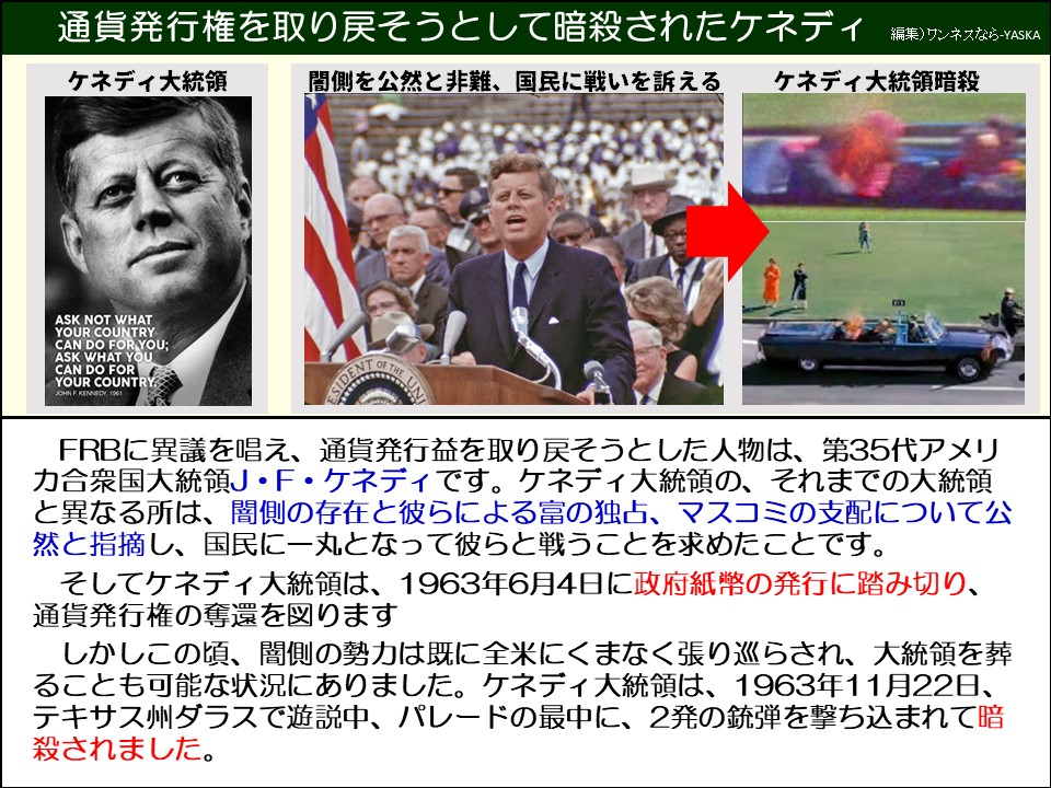 通貨発行権を取り戻そうとして暗殺されたケネディ

ケネディ大統領

闇側を公然と非難、国民に戦いを訴える

ケネディ大統領暗殺

国があなたのために何をしてくれるかを問うのではなく、あなたが国のために何ができるかを問いなさい。

ジョン・F・ケネディ

アメリカ合衆国大統領

FRBに異議を唱え、通貨発行益を取り戻そうとした人物は、第35代アメリカ合衆国大統領J・F・ケネディです。ケネディ大統領の、それまでの大統領と異なる所は、闇側の存在と彼らによる富の独占、マスコミの支配について公然と指摘し、国民に一丸となって彼らと戦うことを求めたことです。

そしてケネディ大統領は、1963年6月4日に政府紙幣の発行に踏み切り、 通貨発行権の奪還を図ります

しかしこの頃、闇側の勢力は既に全米にくまなく張り巡らされ、大統領を葬ることも可能な状況にありました。ケネディ大統領は、1963年11月22日、 テキサス州ダラスで遊説中、パレードの最中に、2発の銃弾を撃ち込まれて暗殺されました。