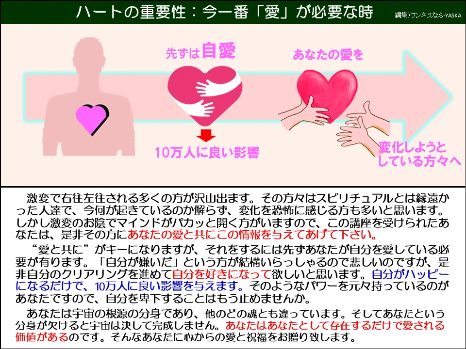 ハートの重要性:今一番「愛」が必要な時

先ずは自愛

あなたの愛を

♡

10万人に良い影響

変化しようとしている方々へ

激変で右往左往される多くの方が沢山出ます。その方々はスピリチュアルとは縁遠かった人達で、今何が起きているのか解らず、変化を恐怖に感じる方も多いと思います。 しかし激変のお陰でマインドがパカッと開く方がいますので、この講座を受けられたあなたは、是非その方にあなたの愛と共にこの情報を与えてあげて下さい。

“愛と共に”がキーになりますが、それをするには先ずあなたが自分を愛している必要が有ります。「自分が嫌いだ」という方が結構いらっしゃるので悲しいのですが、是非自分のクリアリングを進めて自分を好きになって欲しいと思います。自分がハッピーになるだけで、10万人に良い影響を与えます。そのようなパワーを元々持っているのがあなたですので、自分を卑下することはもう止めませんか。

あなたは宇宙の根源の分身であり、他のどの魂とも違っています。そしてあなたという分身が欠けると宇宙は決して完成しません。あなたはあなたとして存在するだけで愛される価値があるのです。そんなあなたに心からの愛と祝福をお贈り致します。