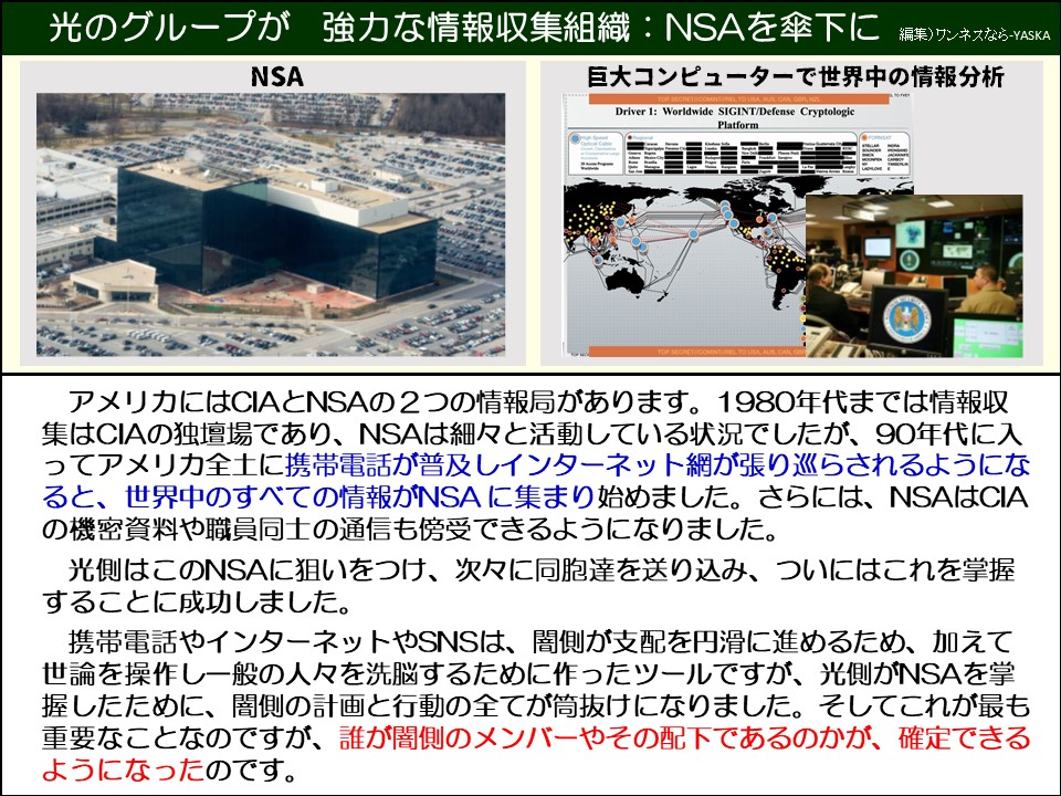 光のグループが 強力な情報収集組織:NSAを傘下に

NSA

巨大コンピューターで世界中の情報分析

ドライバー1：世界規模のSIGINT/防衛暗号プラットフォーム

アメリカにはCIAとNSAの2つの情報局があります。1980年代までは情報収集はCIAの独壇場であり、NSAは細々と活動している状況でしたが、90年代に入ってアメリカ全土に携帯電話が普及しインターネット網が張り巡らされるようになると、世界中のすべての情報がNSAに集まり始めました。さらには、NSAはCIA の機密資料や職員同士の通信も傍受できるようになりました。

光側はこのNSAに狙いをつけ、次々に同胞達を送り込み、ついにはこれを掌握することに成功しました。

携帯電話やインターネットやSNSは、闇側が支配を円滑に進めるため、加えて世論を操作し一般の人々を洗脳するために作ったツールですが、光側がNSAを掌握したために、闇側の計画と行動の全てが筒抜けになりました。そしてこれが最も重要なことなのですが、誰が闇側のメンバーやその配下であるのかが、確定できるようになったのです。