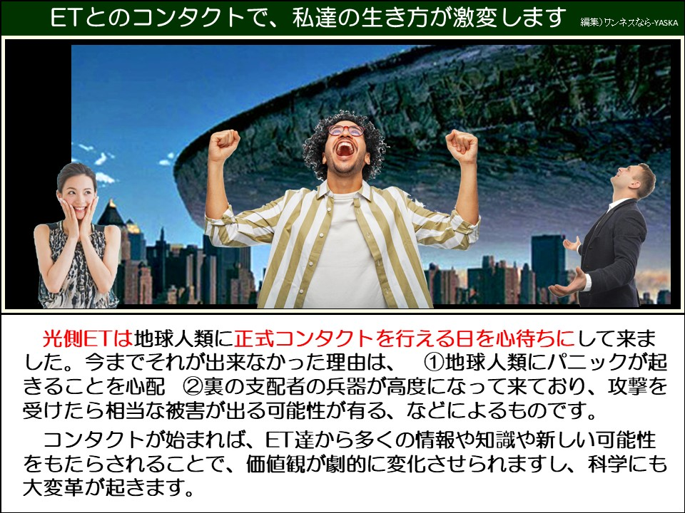 ETとのコンタクトで、私達の生き方が激変します

光側ETは地球人類に正式コンタクトを行える日を心待ちにして来ました。今までそれが出来なかった理由は、①地球人類にパニックが起きることを心配 ②裏の支配者の兵器が高度になって来ており、攻撃を受けたら相当な被害が出る可能性が有る、などによるものです。 コンタクトが始まれば、ET達から多くの情報や知識や新しい可能性をもたらされることで、価値観が劇的に変化させられますし、科学にも大変革が起きます。