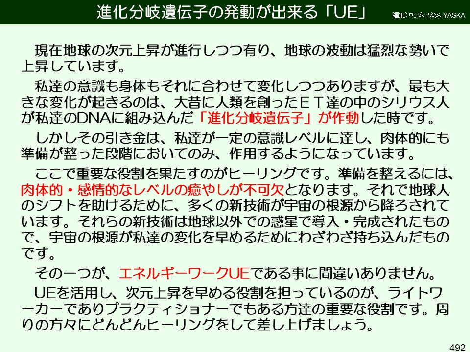 進化分岐遺伝子の発動が出来る「UE」

編集)ワンネスなら-YASKA

現在地球の次元上昇が進行しつつ有り、地球の波動は猛烈な勢いで上昇しています。

私達の意識も身体もそれに合わせて変化しつつありますが、最も大きな変化が起きるのは、大昔に人類を創ったET達の中のシリウス人が私達のDNAに組み込んだ「進化分岐遺伝子」が作動した時です。

しかしその引き金は、私達が一定の意識レベルに達し、肉体的にも準備が整った段階においてのみ、作用するようになっています。

ここで重要な役割を果たすのがヒーリングです。準備を整えるには、 感情的なレベルの癒やしが不可欠となります。それで地球人のシフトを助けるために、多くの新技術が宇宙の根源から降ろされています。それらの新技術は地球以外での惑星で導入・完成されたもので、宇宙の根源が私達の変化を早めるためにわざわざ持ち込んだものです。

その一つが、エネルギーワークUEである事に間違いありません。

UEを活用し、次元上昇を早める役割を担っているのが、ライトワーカーでありプラクティショナーでもある方達の重要な役割です。周りの方々にどんどんヒーリングをして差し上げましょう。

492