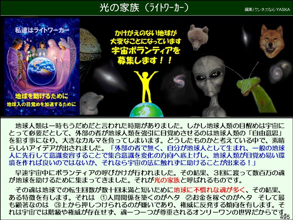 光の家族(ライトワーカー)

編集) ワンネスなら-YASKA

私達はライトワーカー

かけがえのない地球が大変なことになっています

宇宙ボランティアを募集します!!

地球を助けるために地球入の目覚めを加速するために

地球人類は一時もうだめだと言われた時期がありました。しかし地球人類の目醒めは宇宙にとって必要だとして、外部の者が地球人類を強引に目覚めさせるのは地球人類の「自由意思」 を犯す事になり、大きなカルマを負ってしまいます。どうしたものかと考えている中で、素晴らしいアイデアが出されました。「外部の者で無く、自分が地球人として生まれ、一般の地球人に先行して意識変容することで集合意識を変化の方向へ底上げし、地球人類が目覚め易い環境を作れば良いのではないか、それなら宇宙の法に触れずに助けることが出来る!」

早速宇宙中にボランティアの呼びかけが行われました。その結果、3回に渡って数百万の魂が地球を助けるために集まってきました。それが光の家族と呼ばれるものです。

その魂は地球での転生回数が数十回未満と短いために地球に不慣れな魂が多く、その結果、 ある特徴を有します。それは ①人間関係を築くのがヘタ②お金を稼ぐのがヘタ そして最も顕著なのは ③上から押しつけられるのが嫌いであり、権威に反発する傾向を有します。それは宇宙では階級や権威が存在せず、魂一つ一つが尊重されるオンリーワンの世界だからです 195