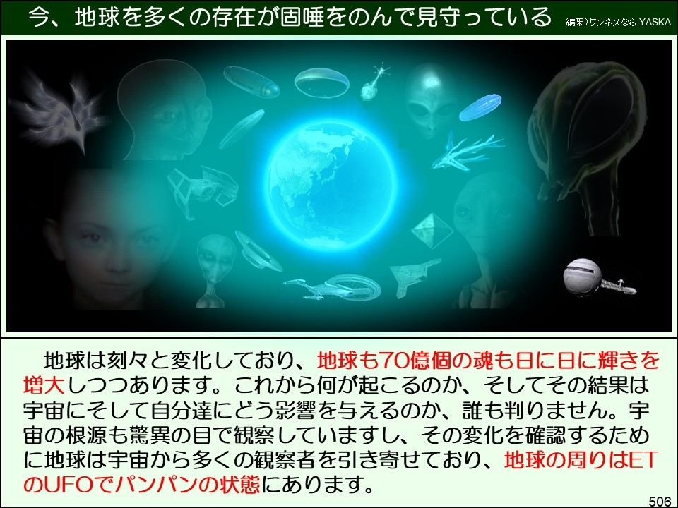 今、地球を多くの存在が固唾をのんで見守っている

編集) ワンネスなら-YASKA

地球は刻々と変化しており、地球も70億個の魂も日に日に輝きを増大しつつあります。これから何が起こるのか、そしてその結果は宇宙にそして自分達にどう影響を与えるのか、誰も判りません。宇宙の根源も驚異の目で観察していますし、その変化を確認するために地球は宇宙から多くの観察者を引き寄せており、地球の周りはET のUFOでパンパンの状態にあります。

506