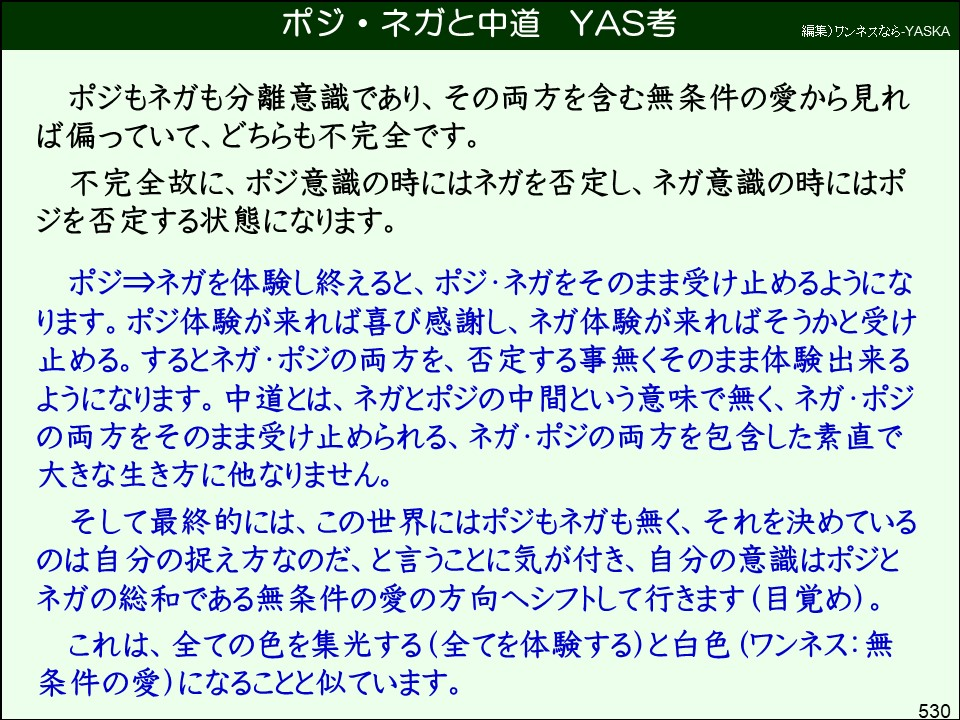ポジ・ネガと中道

YAS考

編集)ワンネスなら-YASKA

ポジもネガも分離意識であり、その両方を含む無条件の愛から見れば偏っていて、どちらも不完全です。

不完全故に、ポジ意識の時にはネガを否定し、ネガ意識の時にはポジを否定する状態になります。

ポジ⇒ネガを体験し終えると、ポジ・ネガをそのまま受け止めるようになります。ポジ体験が来れば喜び感謝し、ネガ体験が来ればそうかと受け止める。するとネガ・ポジの両方を、否定する事無くそのまま体験出来るようになります。中道とは、ネガとポジの中間という意味で無く、ネガ・ポジの両方をそのまま受け止められる、ネガ・ポジの両方を包含した素直で大きな生き方に他なりません。

そして最終的には、この世界にはポジもネガも無く、それを決めているのは自分の捉え方なのだ、と言うことに気が付き、自分の意識はポジとネガの総和である無条件の愛の方向へシフトして行きます(目覚め)。

これは、全ての色を集光する(全てを体験する)と白色(ワンネス:無条件の愛)になることと似ています。

530