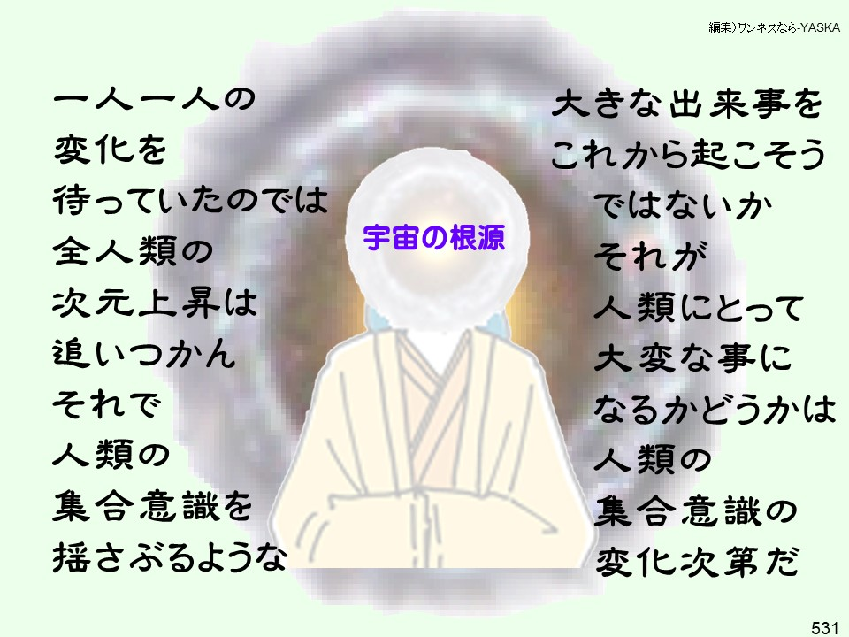 編集)ワンネスなら-YASKA

一人一人の

変化を待っていたのでは全人類の次元上昇はそれで人類の集合意識を揺さぶるような

追いつかん

宇宙の根源

大きな出来事をこれから起こそう

ではないか

それが

人類にとって

大変な事になるかどうかは人類の集合意識の変化次第だ

531