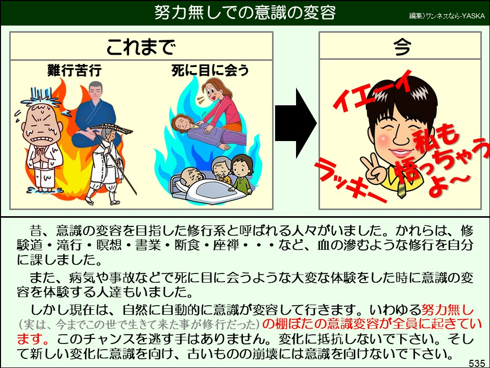 努力無しでの意識の変容

編集)ワンネスなら-YASKA

これまで

禁欲生活を送るのは難しい

死に目に会う

今

イエ

私もらし持っちゃうラッキーよ~

で

昔、意識の変容を目指した修行系と呼ばれる人々がいました。かれらは、修験道・滝行・瞑想・書業・断食・座禅・・・など、血の滲むような修行を自分に課しました。

また、病気や事故などで死に目に会うような大変な体験をした時に意識の変容を体験する人達もいました。

しかし現在は、自然に自動的に意識が変容して行きます。いわゆる努力無し (実は、今までこの世で生きて来た事が修行だった)の棚ぼたの意識変容が全員に起きています。このチャンスを逃す手はありません。変化に抵抗しないで下さい。そして新しい変化に意識を向け、古いものの崩壊には意識を向けないで下さい。

535