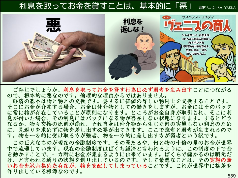 利息を取ってお金を貸すことは、基本的に「悪」

編集) ワンネスなら-YASKA

悪

利息を返しな!

フェイク

サスペンス・コメディ

ヴェニスの商人

シャイロック おまえは、 このベニスの商人の胸から肉1ポンドを 「切り取らなければならん。 ただし血を一滴も流してはならん。

ご存じでしょうか。利息を取ってお金を貸す行為は必ず弱者を生み出すことにつながるので、根本的に悪なのです。倫理的な理由からではありません。

経済の基本は物と物との交換です。要するに価値の等しい物同士を交換することです。 そこにお金が介在する場合、お金は仲介物としての働きをしますが、お金にはそのバックに常に物が存在していることが原則になります。ところがお金自身が取引され、そこに利息が付いた場合、その利息にはバックになる物が存在しない状態になります。するとどうなるか、物々交換の原則が崩れ、それ自身は仲介物から生じた何の実態もない利息のために、見返りを求めずに物を差し出す必要が出てきます。ここで強者と弱者が生まれるのです。物を一方的に受け取る方が強者、物を一方的に差し出す方が弱者という訳です。

この巨大なものが現在の金融制度です。その量たるや、何と物の十倍の量のお金が世界中で流通しています。現在の金融制度はばくち経済と言われるように、この制度の下で金を動かすことで、一カ所にお金が集まるように出来ています。ばくちで儲かるのは胴元だけ、と言われる通りの状態を創り出しているのです。そして最悪なことは、その実態の無いお金を沢山集めた存在が、物を支配してしまっていることです。これが世界中に格差を作り出している根源なのです。

539