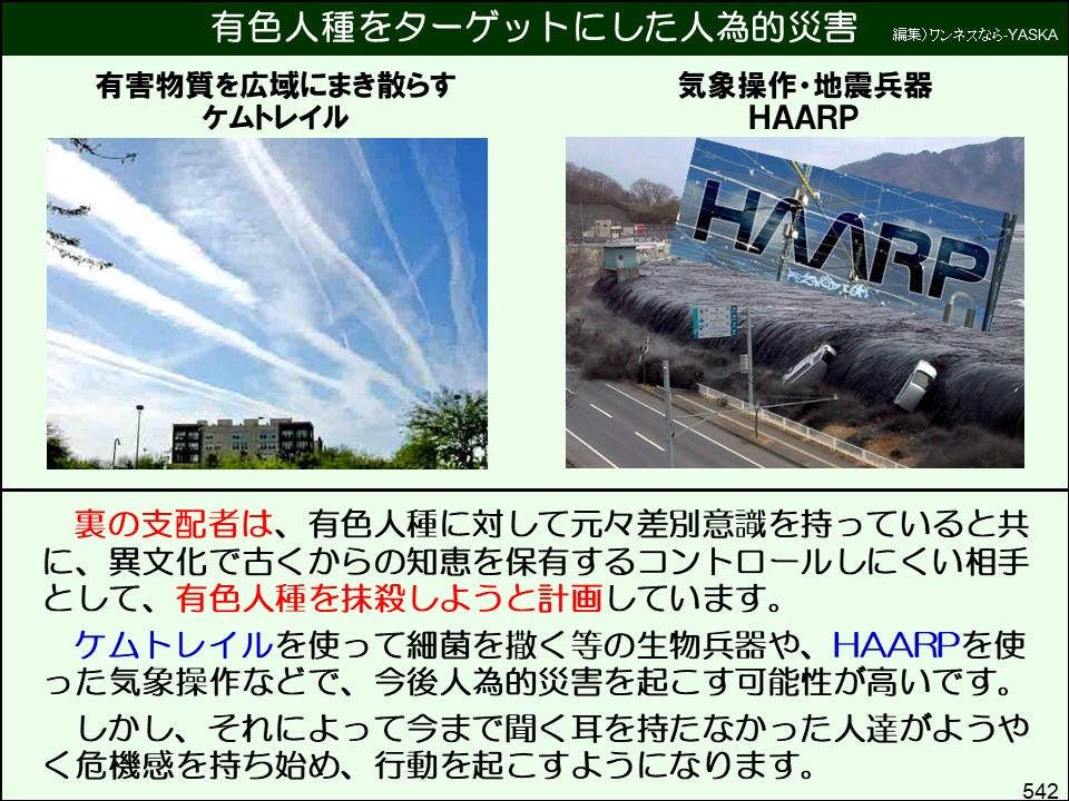 有色人種をターゲットにした人為的災害

編集)ワンネスなら-YASKA

有害物質を広域にまき散らすケムトレイル

気象操作・地震兵器

HAARP

HAARP

裏の支配者は、有色人種に対して元々差別意識を持っていると共に、異文化で古くからの知恵を保有するコントロールしにくい相手として、有色人種を抹殺しようと計画しています。

ケムトレイルを使って細菌を撒く等の生物兵器や、HAARPを使った気象操作などで、今後人為的災害を起こす可能性が高いです。

しかし、それによって今まで聞く耳を持たなかった人達がようやく危機感を持ち始め、行動を起こすようになります。

542
