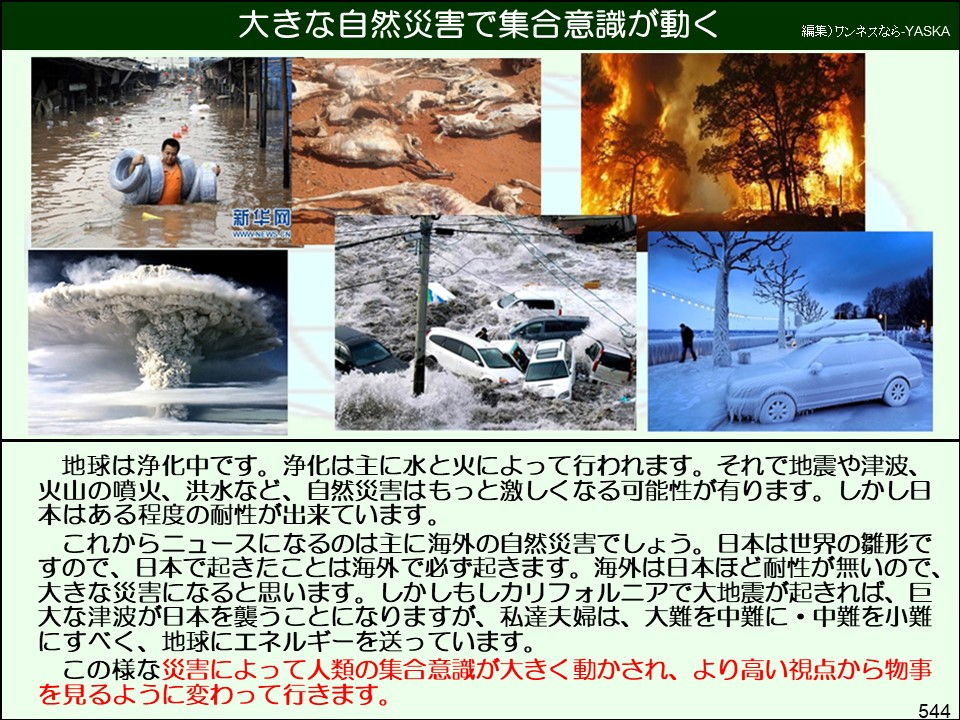 大きな自然災害で集合意識が動く

編集) ワンネスなら-YASKA

新華網

地球は浄化中です。浄化は主に水と火によって行われます。それで地震や津波、 火山の噴火、洪水など、自然災害はもっと激しくなる可能性が有ります。しかし日本はある程度の耐性が出来ています。

これからニュースになるのは主に海外の自然災害でしょう。日本は世界の雛形ですので、日本で起きたことは海外で必ず起きます。海外は日本ほど耐性が無いので、 大きな災害になると思います。しかしもしカリフォルニアで大地震が起きれば、巨大な津波が日本を襲うことになりますが、私達夫婦は、大難を中難に・中難を小難にすべく、地球にエネルギーを送っています。

この様な災害によって人類の集合意識が大きく動かされ、より高い視点から物事を見るように変わって行きます。

544