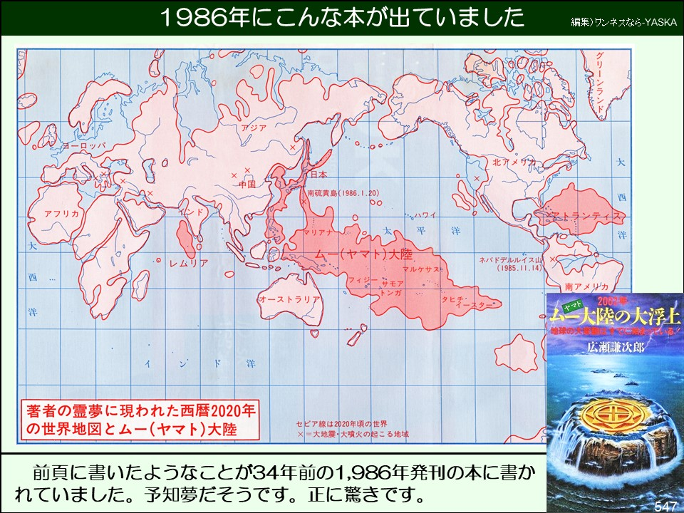 1986年にこんな本が出ていました

編集)ワンネスなら-YASKA

ヨーロッパ

0

アジ

日本

北アメ

グリーンランド

大

×

アフリカ

大

・○レムリア

中国

南硫黄島(1986.1.20)

マリアナ

太

ハワイ

平

洋

西

(ヤマト)大陸

マルケサス

フィジーサモアトンガ

オーストラリア

タヒチン

ド洋

「著者の霊夢に現われた西暦2020年の世界地図とムー(ヤマト)大陸

セピア線は2020年頃の世界 × =大地震・大噴火の起こる地域

ランティス

洋

ネバドデルルイス山 (1985.11.14)

南アメリカ

200

ムー大陸の大浮上

西

地球の大

広瀬謙次郎

前頁に書いたようなことが34年前の1,986年発刊の本に書かれていました。予知夢だそうです。正に驚きです。

547