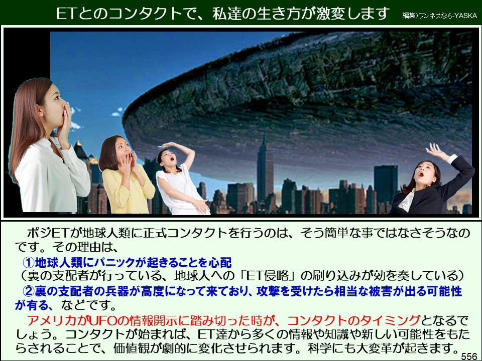 ETとのコンタクトで、私達の生き方が激変します

編集)ワンネスなら-YASKA

ポジETが地球人類に正式コンタクトを行うのは、そう簡単な事ではなさそうなのです。その理由は、

①地球人類にパニックが起きることを心配

(裏の支配者が行っている、地球人への「ET侵略」の刷り込みが効を奏している)

②裏の支配者の兵器が高度になって来ており、攻撃を受けたら相当な被害が出る可能性が有る、などです。 アメリカがUFOの情報開示に踏み切った時が、コンタクトのタイミングとなるでしょう。コンタクトが始まれば、ET達から多くの情報や知識や新しい可能性をもたらされることで、価値観が劇的に変化させられます。科学にも大変革が起きます。

556