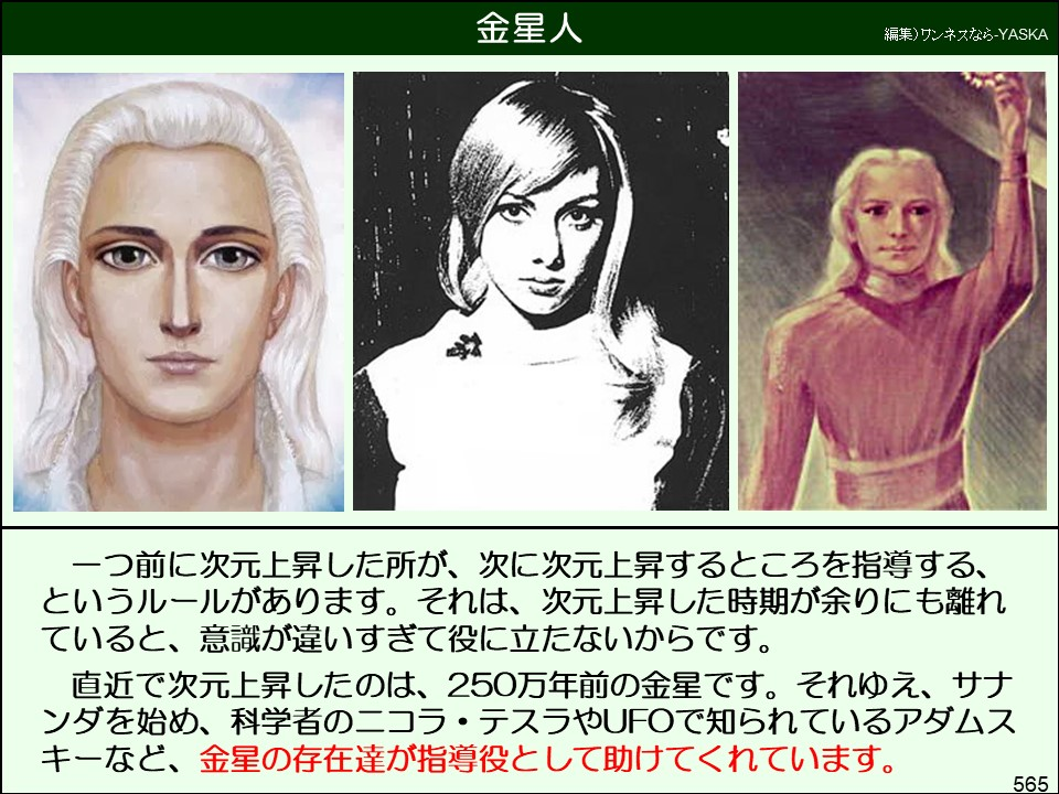 金星人

編集)ワンネスなら-YASKA

一つ前に次元上昇した所が、次に次元上昇するところを指導する、 というルールがあります。それは、次元上昇した時期が余りにも離れていると、意識が違いすぎて役に立たないからです。

直近で次元上昇したのは、250万年前の金星です。それゆえ、サナンダを始め、科学者のニコラ・テスラやUFOで知られているアダムスキーなど、金星の存在達が指導役として助けてくれています。

565