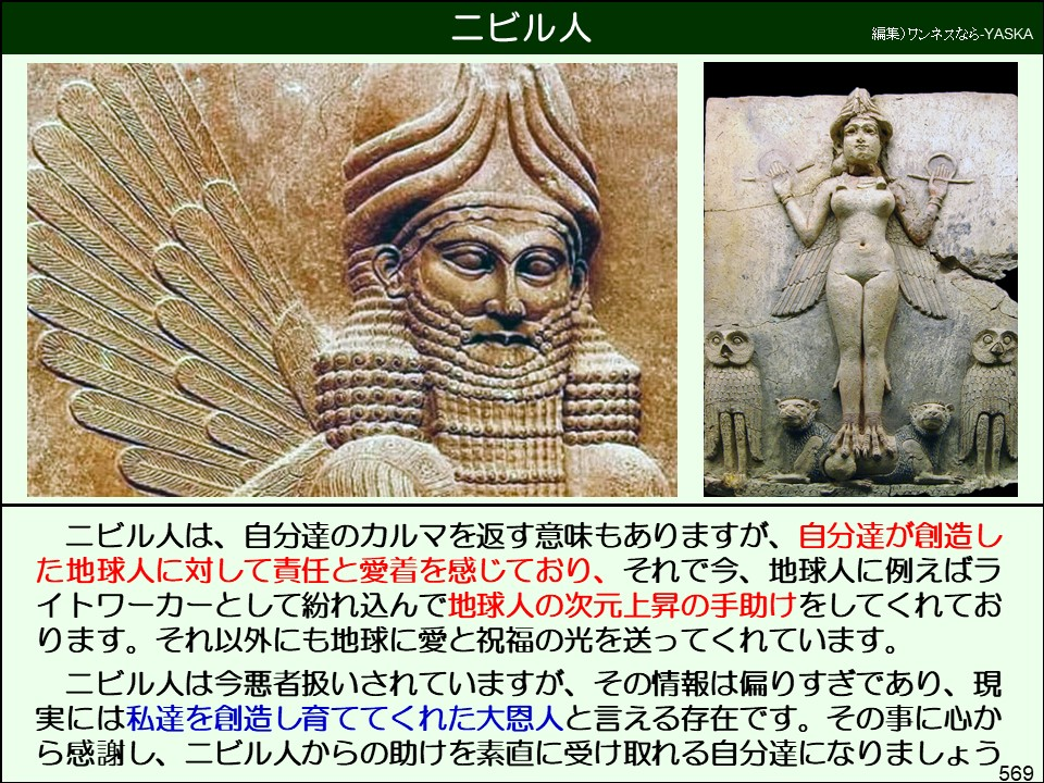 ニビル人

編集)ワンネスなら-YASKA

ニビル人は、自分達のカルマを返す意味もありますが、自分達が創造した地球人に対して責任と愛着を感じており、それで今、地球人に例えばライトワーカーとして紛れ込んで地球人の次元上昇の手助けをしてくれております。それ以外にも地球に愛と祝福の光を送ってくれています。

ニビル人は今悪者扱いされていますが、その情報は偏りすぎであり、現実には私達を創造し育ててくれた大恩人と言える存在です。その事に心から感謝し、ニビル人からの助けを素直に受け取れる自分達になりましょう

569