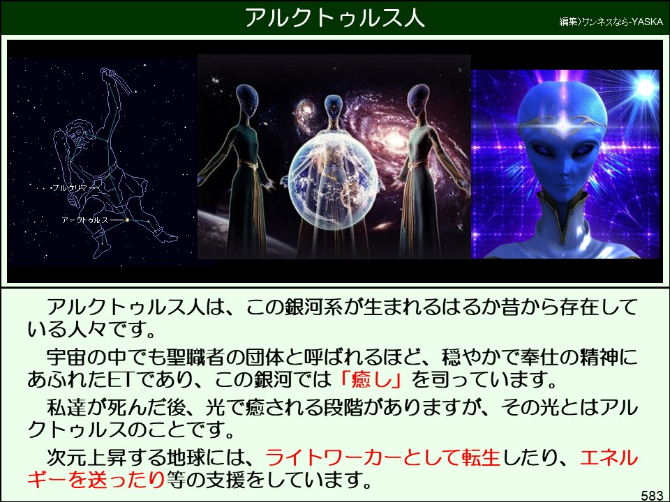アルクトゥルス人

編集)ワンネスなら-YASKA

・フルカリマ

・クトゥルス

アルクトゥルス人は、この銀河系が生まれるはるか昔から存在している人々です。

宇宙の中でも聖職者の団体と呼ばれるほど、穏やかで奉仕の精神にあふれたETであり、この銀河では「癒し」を司っています。

私達が死んだ後、光で癒される段階がありますが、その光とはアルクトゥルスのことです。

次元上昇する地球には、ライトワーカーとして転生したり、エネルギーを送ったり等の支援をしています。

583