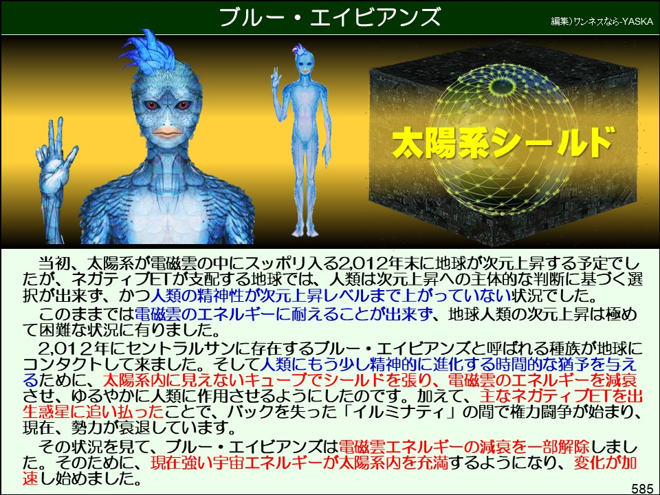 ブルー・エイビアンズ

編集) ワンネスなら-YASKA

太陽系シールド

当初、太陽系が電磁雲の中にスッポリ入る2,012年末に地球が次元上昇する予定でしたが、ネガティブETが支配する地球では、人類は次元上昇への主体的な判断に基づく選択が出来ず、かつ人類の精神性が次元上昇レベルまで上がっていない状況でした。

このままでは電磁雲のエネルギーに耐えることが出来ず、地球人類の次元上昇は極めて困難な状況に有りました。

2,012年にセントラルサンに存在するブルー・エイビアンズと呼ばれる種族が地球にコンタクトして来ました。そして人類にもう少し精神的に進化する時間的な猶予を与えるために、太陽系内に見えないキューブでシールドを張り、電磁雲のエネルギーを減衰させ、ゆるやかに人類に作用させるようにしたのです。加えて、主なネガティブETを出生惑星に追い払ったことで、バックを失った「イルミナティ」の間で権力闘争が始まり、 現在、勢力が衰退しています。

その状況を見て、ブルー・エイビアンズは電磁雲エネルギーの減衰を一部解除しました。そのために、現在強い宇宙エネルギーが太陽系内を充満するようになり、変化が加速し始めました。

585