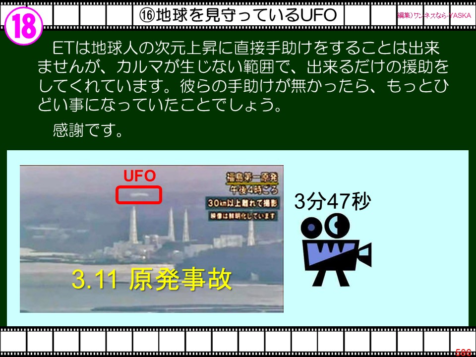 18

⑩地球を見守っているUFO

【編集) ワンネスならYASKA

ETは地球人の次元上昇に直接手助けをすることは出来ませんが、カルマが生じない範囲で、出来るだけの援助をしてくれています。彼らの手助けが無かったら、もっとひどい事になっていたことでしょう。

感謝です。

UFO

福島第一原発午後4時ころ

30km以上離れて撮影

「映像は鮮明化しています

3分47秒

3.11 原発事故