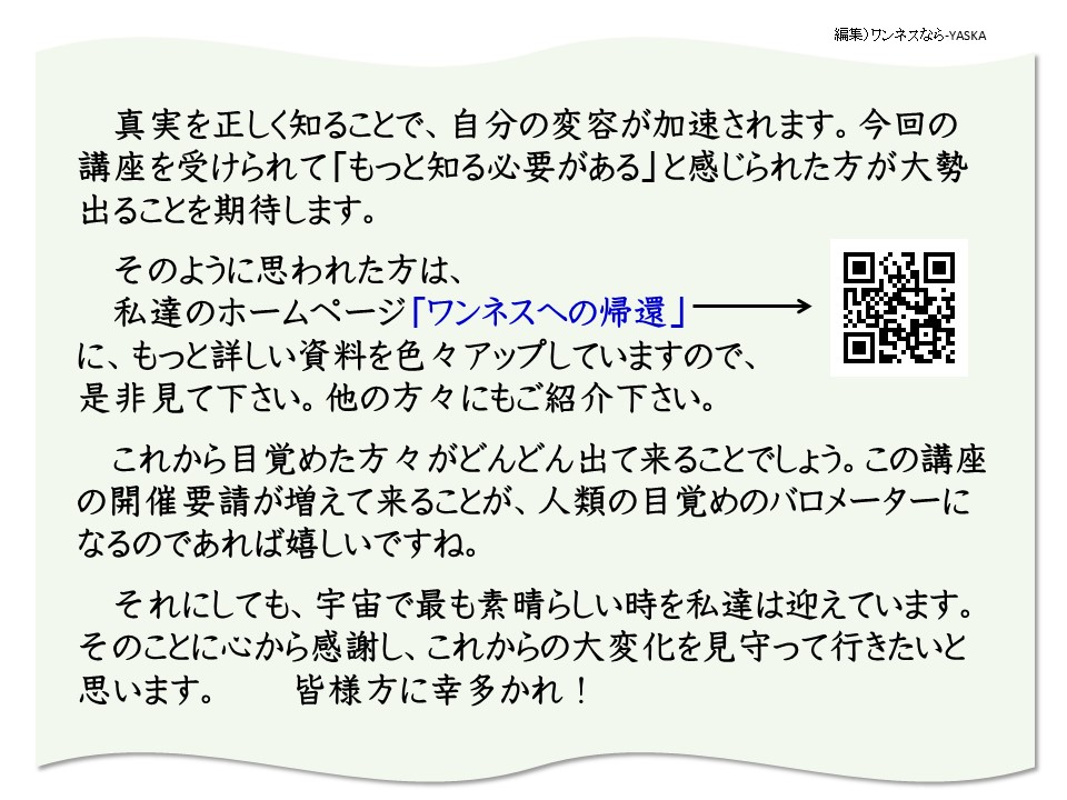 真実を正しく知ることで、自分の変容が加速されます。今回の講座を受けられて「もっと知る必要がある」と感じられた方が大勢出ることを期待します。

そのように思われた方は、 私達のホームページ「ワンネスへの帰還」→ に、もっと詳しい資料を色々アップしていますので、 是非見て下さい。他の方々にもご紹介下さい。

これから目覚めた方々がどんどん出て来ることでしょう。この講座の開催要請が増えて来ることが、人類の目覚めのバロメーターになるのであれば嬉しいですね。

それにしても、宇宙で最も素晴らしい時を私達は迎えています。 そのことに心から感謝し、これからの大変化を見守って行きたいと思います。 皆様方に幸多かれ!