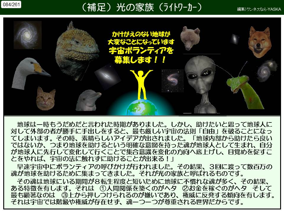084/261

(補足)光の家族(ライトワーカー)

編集)ワンネスなら-YASKA

かけがえのない地球が大変なことになっています宇宙ボランティアを募集します!!

地球は一時もうだめだと言われた時期がありました。しかし、助けたいと思って地球人に対して外部の者が勝手に手出しをすると、最も厳しい宇宙の法則 「自由」を破ることになってしまいます。その時、素晴らしいアイデアが出されました。「地球内部から助けたら良いではないか、つまり地球を助けるという明確な意図を持った魂が地球人として生まれ、自分が地球人に先行して変化して行くことで集合意識を変化の方向へ底上げし、目覚めを促すことをやれば、宇宙の法に触れずに助けることが出来る!」

早速宇宙中にボランティアの呼びかけが行われました。その結果、3回に渡って数百万の魂が地球を助けるために集まってきました。それが光の家族と呼ばれるものです。

その魂は地球にいる期間が8転生程度と短いために地球に不慣れな魂が多く、その結果、 ある特徴を有します。それは ①人間関係を築くのがヘタ②お金を稼ぐのがヘタ そして最も顕著なのは ③上から押しつけられるのが嫌いであり、権威に反発する傾向を有します。 それは宇宙では階級や権威が存在せず、魂一つ一つが尊重される世界だからです。