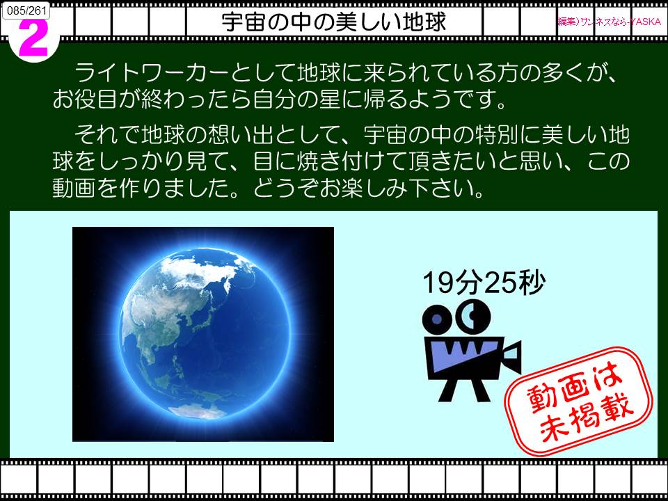 085/261

2

宇宙の中の美しい地球

【編集) ワンネスなら

灰

ライトワーカーとして地球に来られている方の多くが、 お役目が終わったら自分の星に帰るようです。

それで地球の想い出として、宇宙の中の特別に美しい地球をしっかり見て、目に焼き付けて頂きたいと思い、この動画を作りました。どうぞお楽しみ下さい。

19分25秒

動画は未掲載