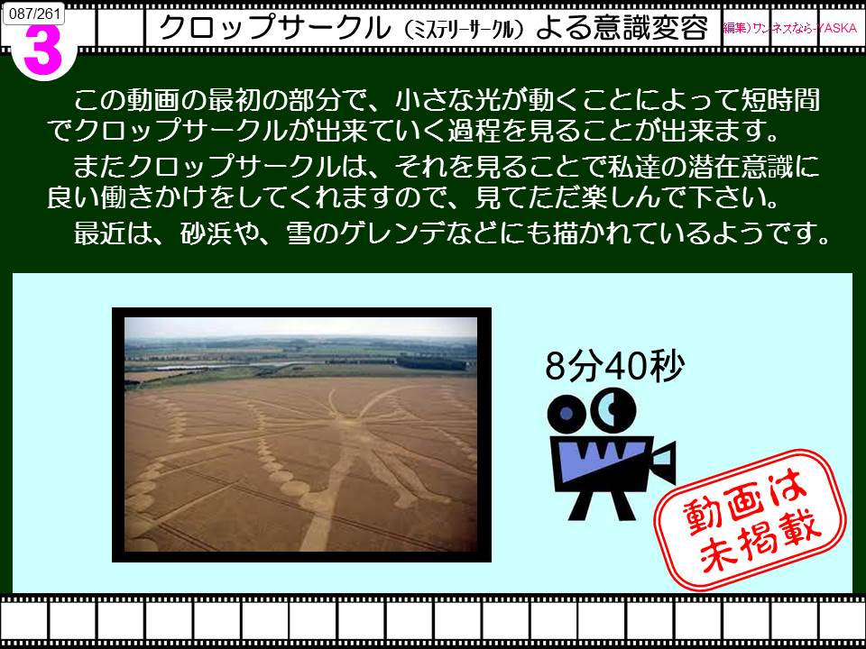 087/261

クロップサークル (ミステリーサークル) よる意識変容

編集)ワンネスなら(

灰

3

この動画の最初の部分で、小さな光が動くことによって短時間でクロップサークルが出来ていく過程を見ることが出来ます。

またクロップサークルは、それを見ることで私達の潜在意識に良い働きかけをしてくれますので、見てただ楽しんで下さい。

最近は、砂浜や、雪のゲレンデなどにも描かれているようです。

8分40秒

動画は未掲載