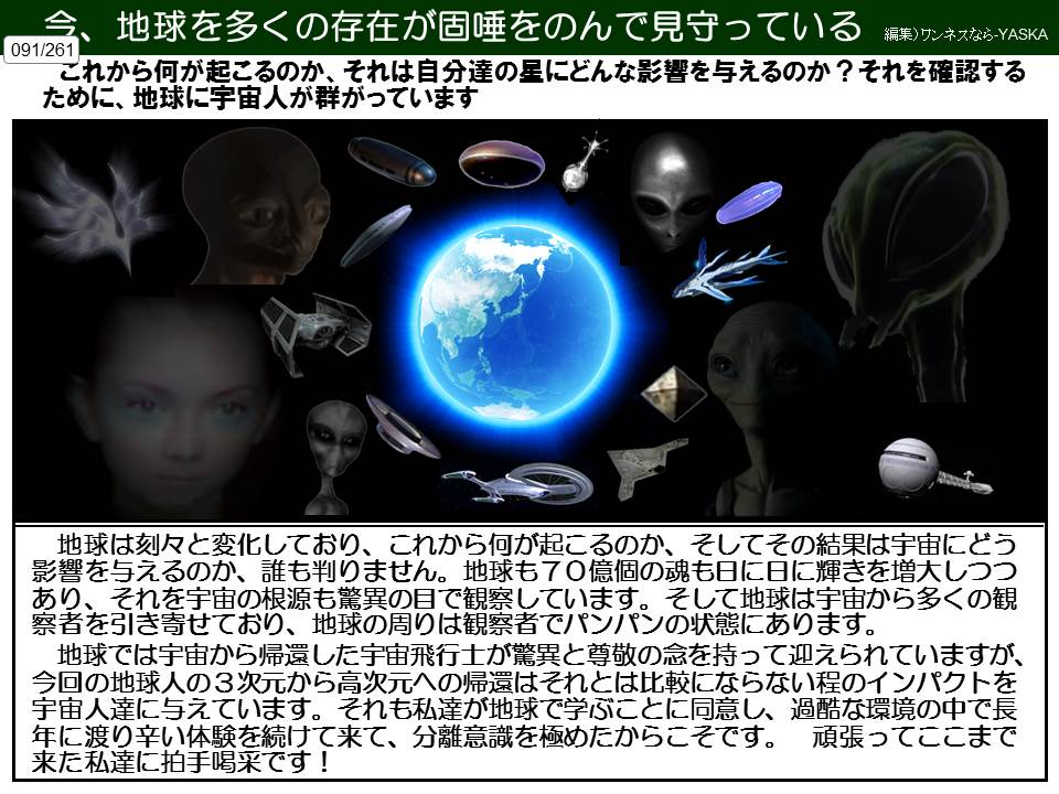 今、地球を多くの存在が固唾をのんで見守っている

編集)ワンネスなら-YASKA

091/261

これから何が起こるのか、それは自分達の星にどんな影響を与えるのか?それを確認するために、地球に宇宙人が群がっています

地球は刻々と変化しており、これから何が起こるのか、そしてその結果は宇宙にどう影響を与えるのか、誰も判りません。地球も70億個の魂も日に日に輝きを増大しつつあり、それを宇宙の根源も驚異の目で観察しています。そして地球は宇宙から多くの観察者を引き寄せており、地球の周りは観察者でパンパンの状態にあります。

地球では宇宙から帰還した宇宙飛行士が驚異と尊敬の念を持って迎えられていますが、 今回の地球人の3次元から高次元への帰還はそれとは比較にならない程のインパクトを宇宙人達に与えています。それも私達が地球で学ぶことに同意し、過酷な環境の中で長年に渡り辛い体験を続けて来て、分離意識を極めたからこそです。頑張ってここまで来た私達に拍手喝采です!