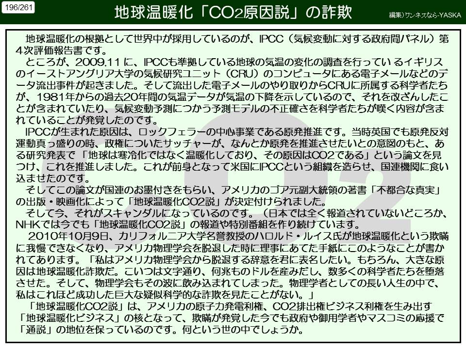 196/261

地球温暖化「CO2原因説」の詐欺

編集)ワンネスなら-YASKA

地球温暖化の根拠として世界中が採用しているのが、IPCC (気候変動に対する政府間パネル) 第 4次評価報告書です。

ところが、2009.11に、IPCCも準拠している地球の気温の変化の調査を行っているイギリスのイーストアングリア大学の気候研究ユニット (CRU) のコンピュータにある電子メールなどのデータ流出事件が起きました。そして流出した電子メールのやり取りからCRUに所属する科学者たちが、1981年からの過去20年間の気温データが気温の下降を示しているので、それを改ざんしたことが含まれていたり、気候変動予測につかう予測モデルの不正確さを科学者たちが嘆く内容が含まれていることが発覚したのです。

IPCCが生まれた原因は、ロックフェラーの中心事業である原発推進です。当時英国でも原発反対運動真っ盛りの時、政権についたサッチャーが、なんとか原発を推進させたいとの意図のもと、ある研究発表で「地球は寒冷化ではなく温暖化しており、その原因はCO2である」という論文を見つけ、これを推進しました。これが前身となって米国にIPCCという組織を造らせ、国連機関に食い込ませたのです。

そしてこの論文が国連のお墨付きをもらい、アメリカのゴア元副大統領の著書「不都合な真実」 の出版・映画化によって「地球温暖化CO2説」が決定付けられました。

そして今、それがスキャンダルになっているのです。(日本では全く報道されていないどころか、 NHKでは今でも「地球温暖化CO2説」の報道や特別番組を作り続けています。

に我慢できなくなり、アメリカ物理学会を脱退した時に理事にあてた手紙にこのようなことが書かれてあります。「私はアメリカ物理学会から脱退する辞意を君に表名したい。もちろん、大きな原因は地球温暖化詐欺だ。こいつは文字通り、何兆ものドルを産みだし、数多くの科学者たちを堕落させた。そして、物理学会もその波に飲み込まれてしまった。物理学者としての長い人生の中で、 2010年10月9日、カリフォルニア大学名誉教授のハロルド・ルイス氏が地球温暖化という欺瞞

私はこれほど成功した巨大な疑似科学的な詐欺を見たことがない。」

「地球温暖化CO2説」は、アメリカの原子力発電利権、CO2排出権ビジネス利権を生み出す 「地球温暖化ビジネス」の核となって、欺瞞が発覚した今でも政府や御用学者やマスコミの応援で 「通説」の地位を保っているのです。何という世の中でしょうか。