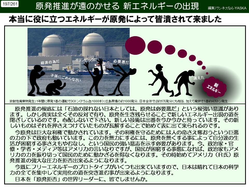 197/261

原発推進が遠のかせる 新エネルギーの出現

編集)ワンネスなら-YASKA

本当に役に立つエネルギーが原発によって皆潰されて来ました

経済の為だ

オリンピックた、

必要悪だ

子孫にごめんなさい

消えた

エネルギー新

放射性廃棄物発生:1年間に原発1基の運転で30トン(ドラム缶1000本): 広島原爆の約1000発分、日本全体では約5万発分にも相当、加えて廃炉で1基約4万トン発生

原発推進の根底には「石油の採れない日本としては、原発は必要悪だ」という根強い意識があります。しかし真実は全くその反対で有り、原発を生き残らせることで新しいエネルギー出現の道を閉ざしているのです。心配しないで下さい。新しい技術は出番を今か今かと待っています。その新しいものはそれを押さえつけていたものが瓦解することで始めて表に出て来られるのです。

今原発は巨大な利権で動かされています。その利権を守るためには人の命さえ奪おうという巨悪の力の下で政府も動いています。この力を無力にするには、原発を無くする事によって自分達の生活が困窮する事さえもやむなし、という国民の強い意志を示す必要があります。今、政治家・官僚・学者・メディア等はアメリカの言いなりですが、国民が困窮する事態になれば、政治家もアメリカの力を振り切って国民のために動かざるを得なくなります。その時始めてアメリカ (R氏)原発推進の強大な圧力を拒否出来るようになります。

今既にフリーエネルギーのプロトタイプがいくつも出来ていますので、日本は晴れて日本の科学力の全てを集中して実用化の道を突き進む事が出来るようになります。

日本を「原発拒否」の世界リーダーに、皆でしませんか。