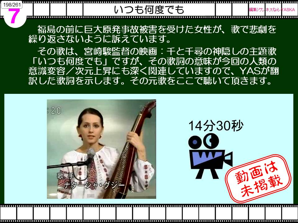 198/261

7

いつも何度でも

【編集) ワンネスなら

灰

福島の前に巨大原発事故被害を受けた女性が、歌で悲劇を繰り返さないように訴えています。

、宮崎駿監督の映画:千と千尋の神隠しの主題歌 「いつも何度でも」ですが、その歌詞の意味が今回の人類の意識変容/次元上昇にも深く関連していますので、YASが翻訳した歌詞を示します。その元歌をここで聴いて頂きます。

20

14分30秒

歌手

ナターシャ・グジー

動画は未掲載