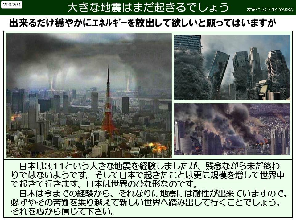 200/261

大きな地震はまだ起きるでしょう

編集)ワンネスなら-YASKA

出来るだけ穏やかにエネルギーを放出して欲しいと願ってはいますが

日本は3.11という大きな地震を経験しましたが、残念ながら未だ終わ

りではないようです。そして日本で起きたことは更に規模を増して世界中で起きて行きます。日本は世界のひな形なのです。 日本は今までの経験から、それなりに地震には耐性が出来ていますので、 必ずやその苦難を乗り越えて新しい世界へ踏み出して行くことでしょう。 それを心から信じて下さい。
