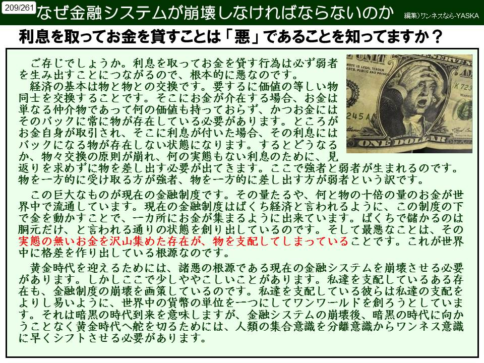 209/261 なぜ金融システムが崩壊しなければならないのか

編集)ワンネスなら-YASKA

利息を取ってお金を貸すことは「悪」であることを知ってますか?

ご存じでしょうか。利息を取ってお金を貸す行為は必ず弱者を生み出すことにつながるので、根本的に悪なのです。

暗記は法定EBTS、公開参加者です

K723

ワン

経済の基本は物と物との交換です。要するに価値の等しい物同士を交換することです。そこにお金が介在する場合、お金は単なる仲介物であって何の価値も持っておらず、かつお金にはそのバックに常に物が存在している必要があります。ところが 2454 お金自身が取引され、そこに利息が付いた場合、その利息にはバックになる物が存在しない状態になります。するとどうなるか、物々交換の原則が崩れ、何の実態もない利息のために、見返りを求めずに物を差し出す必要が出てきます。ここで強者と弱者が生まれるのです。 物を一方的に受け取る方が強者、物を一方的に差し出す方が弱者という訳です。

ワン・ドランロン

この巨大なものが現在の金融制度です。その量たるや、何と物の十倍の量のお金が世界中で流通しています。現在の金融制度はばくち経済と言われるように、この制度の下で金を動かすことで、一カ所にお金が集まるように出来ています。ぱくちで儲かるのは胴元だけ、と言われる通りの状態を創り出しているのです。そして最悪なことは、その実態の無いお金を沢山集めた存在が、物を支配してしまっていることです。これが世界中に格差を作り出している根源なのです。

黄金時代を迎えるためには、諸悪の根源である現在の金融システムを崩壊させる必要があります。しかしここで少しややこしいことがあります。私達を支配しているある存在も、金融制度の崩壊を画策しているのです。私達を支配している彼らは私達の支配をよりし易いように、世界中の貨幣の単位を一つにしてワンワールドを創ろうとしています。それは暗黒の時代到来を意味しますが、金融システムの崩壊後、暗黒の時代に向かうことなく黄金時代へ舵を切るためには、人類の集合意識を分離意識からワンネス意識に早くシフトさせる必要があります。